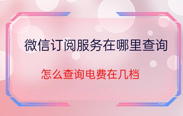 微信订阅服务在哪里查询 怎么查询电费在几档？